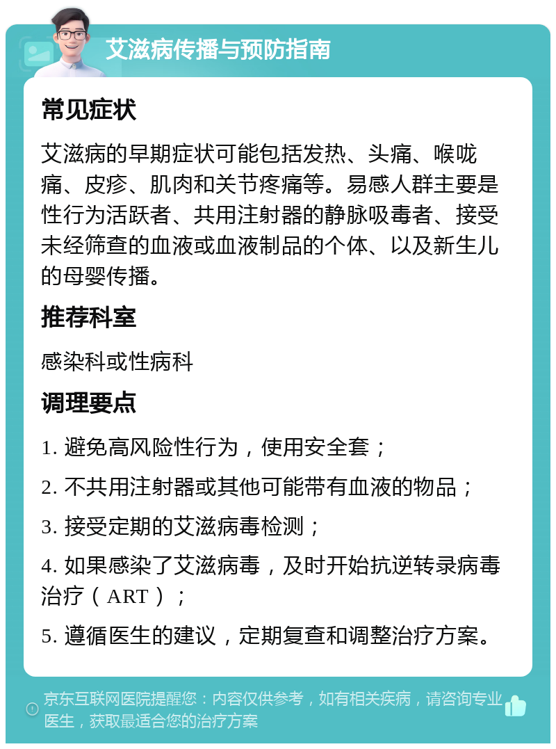 艾滋病传播与预防指南 常见症状 艾滋病的早期症状可能包括发热、头痛、喉咙痛、皮疹、肌肉和关节疼痛等。易感人群主要是性行为活跃者、共用注射器的静脉吸毒者、接受未经筛查的血液或血液制品的个体、以及新生儿的母婴传播。 推荐科室 感染科或性病科 调理要点 1. 避免高风险性行为，使用安全套； 2. 不共用注射器或其他可能带有血液的物品； 3. 接受定期的艾滋病毒检测； 4. 如果感染了艾滋病毒，及时开始抗逆转录病毒治疗（ART）； 5. 遵循医生的建议，定期复查和调整治疗方案。