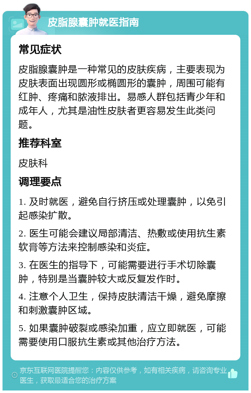 皮脂腺囊肿就医指南 常见症状 皮脂腺囊肿是一种常见的皮肤疾病，主要表现为皮肤表面出现圆形或椭圆形的囊肿，周围可能有红肿、疼痛和脓液排出。易感人群包括青少年和成年人，尤其是油性皮肤者更容易发生此类问题。 推荐科室 皮肤科 调理要点 1. 及时就医，避免自行挤压或处理囊肿，以免引起感染扩散。 2. 医生可能会建议局部清洁、热敷或使用抗生素软膏等方法来控制感染和炎症。 3. 在医生的指导下，可能需要进行手术切除囊肿，特别是当囊肿较大或反复发作时。 4. 注意个人卫生，保持皮肤清洁干燥，避免摩擦和刺激囊肿区域。 5. 如果囊肿破裂或感染加重，应立即就医，可能需要使用口服抗生素或其他治疗方法。