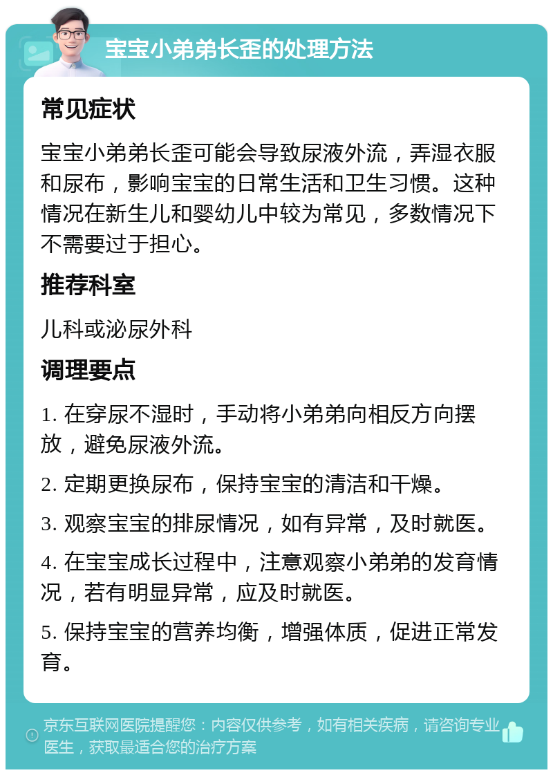 宝宝小弟弟长歪的处理方法 常见症状 宝宝小弟弟长歪可能会导致尿液外流，弄湿衣服和尿布，影响宝宝的日常生活和卫生习惯。这种情况在新生儿和婴幼儿中较为常见，多数情况下不需要过于担心。 推荐科室 儿科或泌尿外科 调理要点 1. 在穿尿不湿时，手动将小弟弟向相反方向摆放，避免尿液外流。 2. 定期更换尿布，保持宝宝的清洁和干燥。 3. 观察宝宝的排尿情况，如有异常，及时就医。 4. 在宝宝成长过程中，注意观察小弟弟的发育情况，若有明显异常，应及时就医。 5. 保持宝宝的营养均衡，增强体质，促进正常发育。