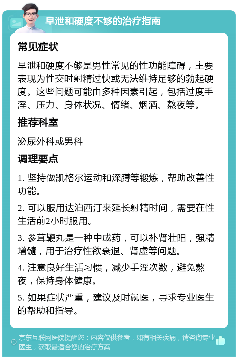 早泄和硬度不够的治疗指南 常见症状 早泄和硬度不够是男性常见的性功能障碍，主要表现为性交时射精过快或无法维持足够的勃起硬度。这些问题可能由多种因素引起，包括过度手淫、压力、身体状况、情绪、烟酒、熬夜等。 推荐科室 泌尿外科或男科 调理要点 1. 坚持做凯格尔运动和深蹲等锻炼，帮助改善性功能。 2. 可以服用达泊西汀来延长射精时间，需要在性生活前2小时服用。 3. 参茸鞭丸是一种中成药，可以补肾壮阳，强精增髓，用于治疗性欲衰退、肾虚等问题。 4. 注意良好生活习惯，减少手淫次数，避免熬夜，保持身体健康。 5. 如果症状严重，建议及时就医，寻求专业医生的帮助和指导。