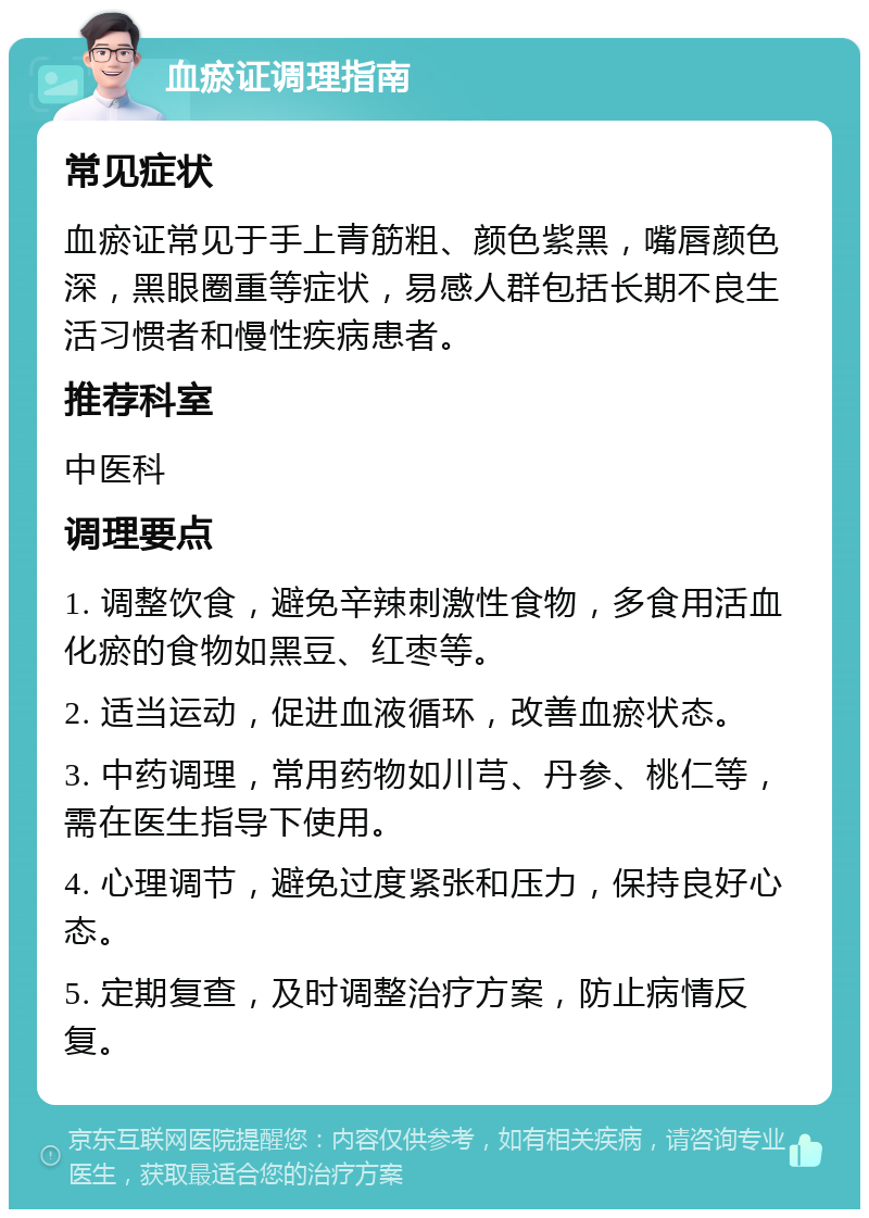 血瘀证调理指南 常见症状 血瘀证常见于手上青筋粗、颜色紫黑，嘴唇颜色深，黑眼圈重等症状，易感人群包括长期不良生活习惯者和慢性疾病患者。 推荐科室 中医科 调理要点 1. 调整饮食，避免辛辣刺激性食物，多食用活血化瘀的食物如黑豆、红枣等。 2. 适当运动，促进血液循环，改善血瘀状态。 3. 中药调理，常用药物如川芎、丹参、桃仁等，需在医生指导下使用。 4. 心理调节，避免过度紧张和压力，保持良好心态。 5. 定期复查，及时调整治疗方案，防止病情反复。