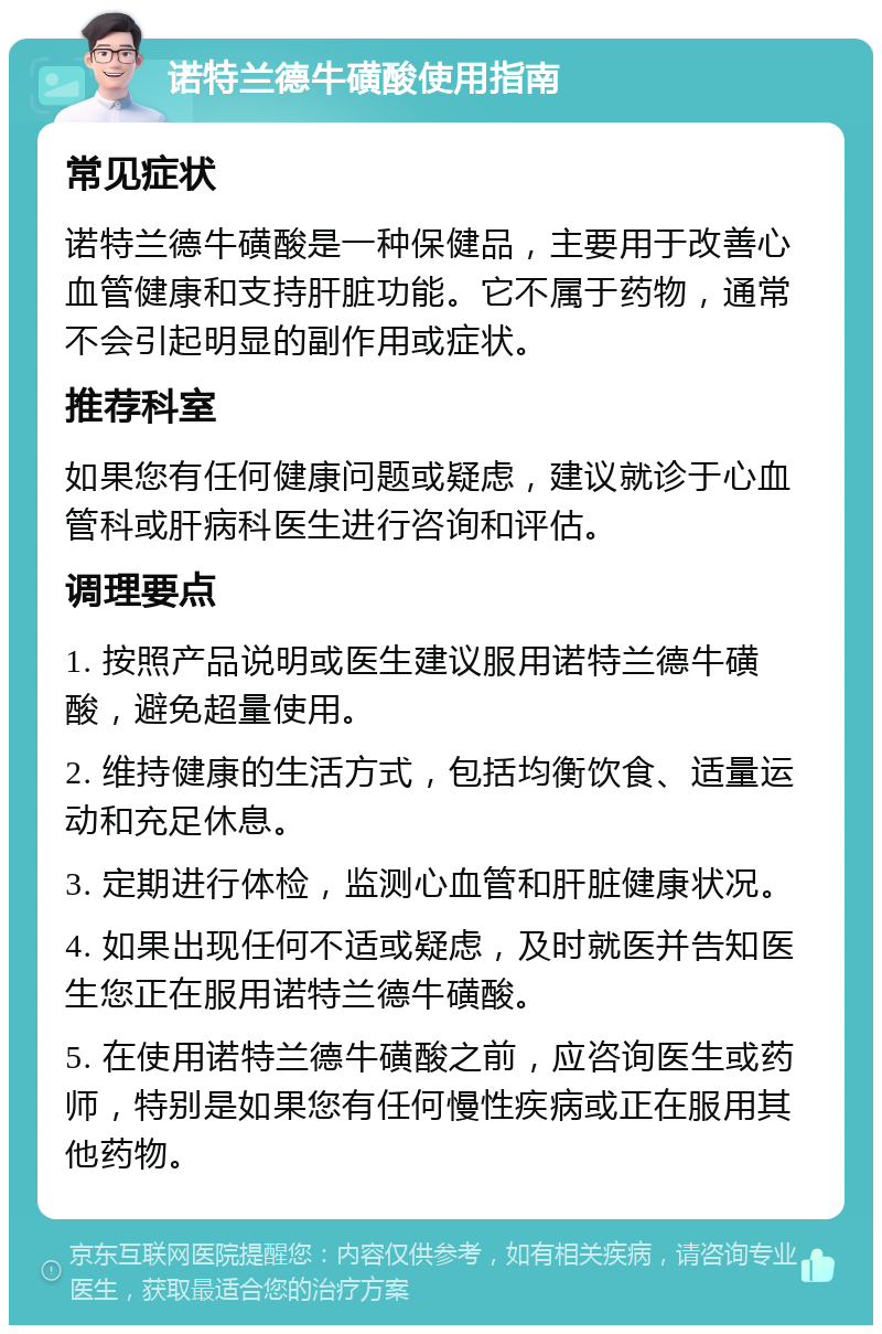 诺特兰德牛磺酸使用指南 常见症状 诺特兰德牛磺酸是一种保健品，主要用于改善心血管健康和支持肝脏功能。它不属于药物，通常不会引起明显的副作用或症状。 推荐科室 如果您有任何健康问题或疑虑，建议就诊于心血管科或肝病科医生进行咨询和评估。 调理要点 1. 按照产品说明或医生建议服用诺特兰德牛磺酸，避免超量使用。 2. 维持健康的生活方式，包括均衡饮食、适量运动和充足休息。 3. 定期进行体检，监测心血管和肝脏健康状况。 4. 如果出现任何不适或疑虑，及时就医并告知医生您正在服用诺特兰德牛磺酸。 5. 在使用诺特兰德牛磺酸之前，应咨询医生或药师，特别是如果您有任何慢性疾病或正在服用其他药物。