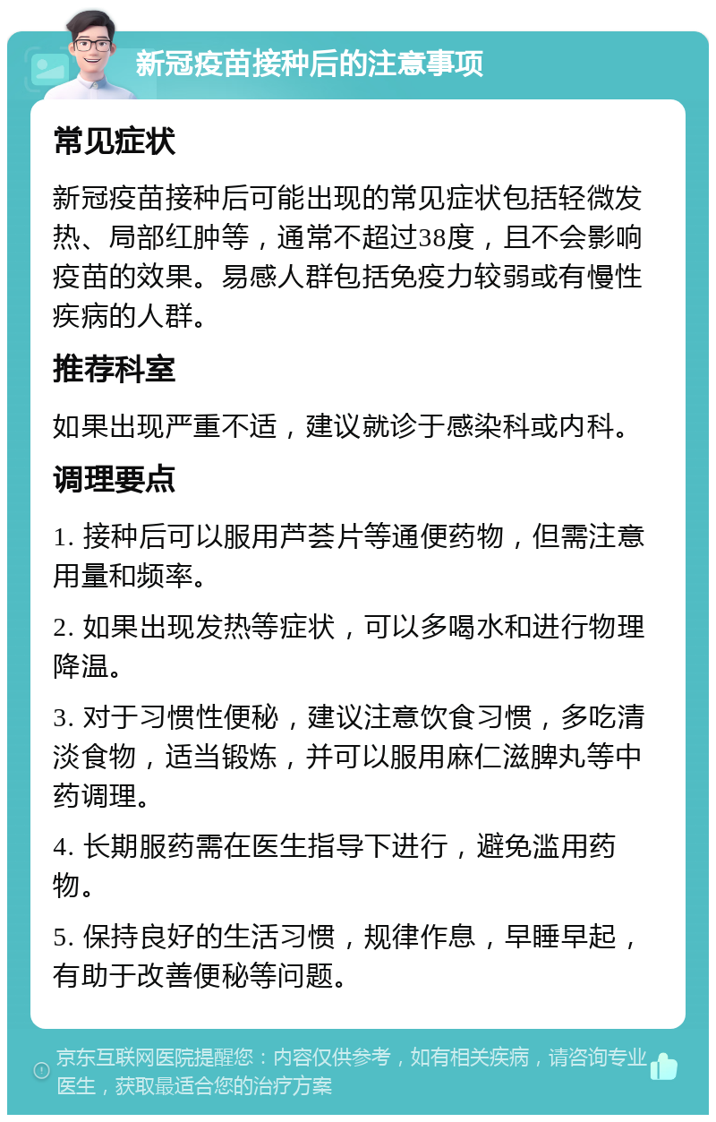 新冠疫苗接种后的注意事项 常见症状 新冠疫苗接种后可能出现的常见症状包括轻微发热、局部红肿等，通常不超过38度，且不会影响疫苗的效果。易感人群包括免疫力较弱或有慢性疾病的人群。 推荐科室 如果出现严重不适，建议就诊于感染科或内科。 调理要点 1. 接种后可以服用芦荟片等通便药物，但需注意用量和频率。 2. 如果出现发热等症状，可以多喝水和进行物理降温。 3. 对于习惯性便秘，建议注意饮食习惯，多吃清淡食物，适当锻炼，并可以服用麻仁滋脾丸等中药调理。 4. 长期服药需在医生指导下进行，避免滥用药物。 5. 保持良好的生活习惯，规律作息，早睡早起，有助于改善便秘等问题。