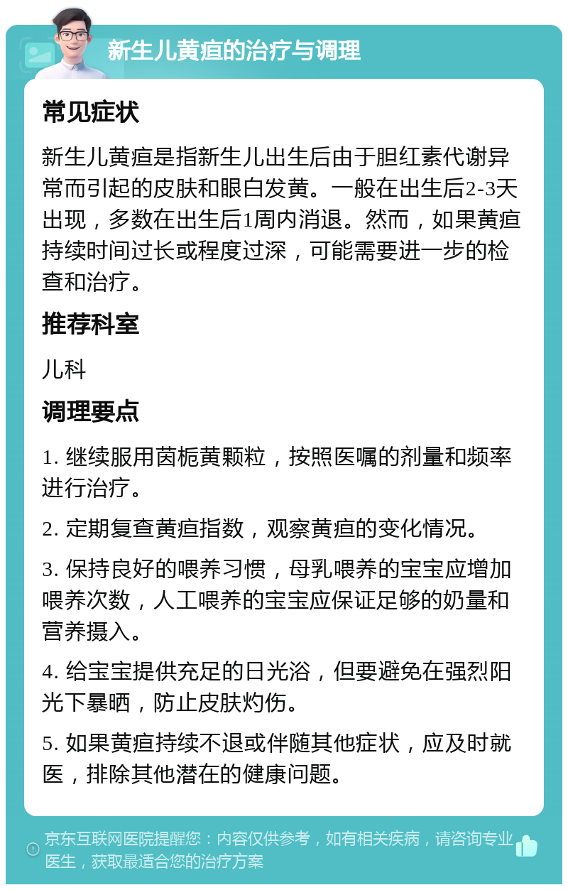 新生儿黄疸的治疗与调理 常见症状 新生儿黄疸是指新生儿出生后由于胆红素代谢异常而引起的皮肤和眼白发黄。一般在出生后2-3天出现，多数在出生后1周内消退。然而，如果黄疸持续时间过长或程度过深，可能需要进一步的检查和治疗。 推荐科室 儿科 调理要点 1. 继续服用茵栀黄颗粒，按照医嘱的剂量和频率进行治疗。 2. 定期复查黄疸指数，观察黄疸的变化情况。 3. 保持良好的喂养习惯，母乳喂养的宝宝应增加喂养次数，人工喂养的宝宝应保证足够的奶量和营养摄入。 4. 给宝宝提供充足的日光浴，但要避免在强烈阳光下暴晒，防止皮肤灼伤。 5. 如果黄疸持续不退或伴随其他症状，应及时就医，排除其他潜在的健康问题。