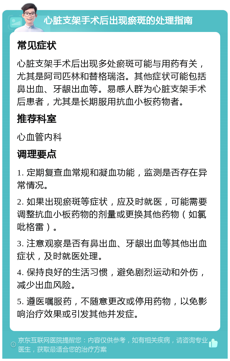 心脏支架手术后出现瘀斑的处理指南 常见症状 心脏支架手术后出现多处瘀斑可能与用药有关，尤其是阿司匹林和替格瑞洛。其他症状可能包括鼻出血、牙龈出血等。易感人群为心脏支架手术后患者，尤其是长期服用抗血小板药物者。 推荐科室 心血管内科 调理要点 1. 定期复查血常规和凝血功能，监测是否存在异常情况。 2. 如果出现瘀斑等症状，应及时就医，可能需要调整抗血小板药物的剂量或更换其他药物（如氯吡格雷）。 3. 注意观察是否有鼻出血、牙龈出血等其他出血症状，及时就医处理。 4. 保持良好的生活习惯，避免剧烈运动和外伤，减少出血风险。 5. 遵医嘱服药，不随意更改或停用药物，以免影响治疗效果或引发其他并发症。