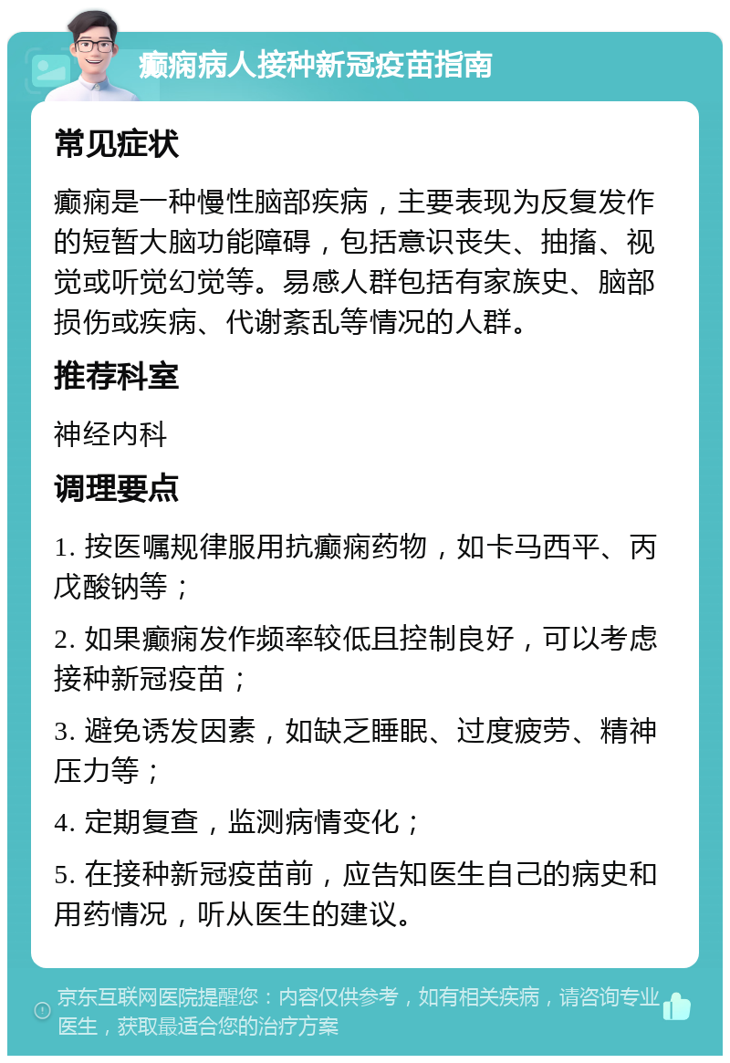 癫痫病人接种新冠疫苗指南 常见症状 癫痫是一种慢性脑部疾病，主要表现为反复发作的短暂大脑功能障碍，包括意识丧失、抽搐、视觉或听觉幻觉等。易感人群包括有家族史、脑部损伤或疾病、代谢紊乱等情况的人群。 推荐科室 神经内科 调理要点 1. 按医嘱规律服用抗癫痫药物，如卡马西平、丙戊酸钠等； 2. 如果癫痫发作频率较低且控制良好，可以考虑接种新冠疫苗； 3. 避免诱发因素，如缺乏睡眠、过度疲劳、精神压力等； 4. 定期复查，监测病情变化； 5. 在接种新冠疫苗前，应告知医生自己的病史和用药情况，听从医生的建议。