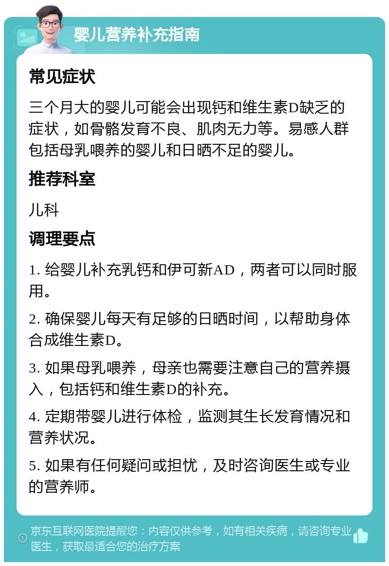 婴儿营养补充指南 常见症状 三个月大的婴儿可能会出现钙和维生素D缺乏的症状，如骨骼发育不良、肌肉无力等。易感人群包括母乳喂养的婴儿和日晒不足的婴儿。 推荐科室 儿科 调理要点 1. 给婴儿补充乳钙和伊可新AD，两者可以同时服用。 2. 确保婴儿每天有足够的日晒时间，以帮助身体合成维生素D。 3. 如果母乳喂养，母亲也需要注意自己的营养摄入，包括钙和维生素D的补充。 4. 定期带婴儿进行体检，监测其生长发育情况和营养状况。 5. 如果有任何疑问或担忧，及时咨询医生或专业的营养师。