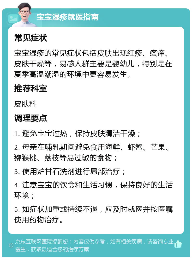 宝宝湿疹就医指南 常见症状 宝宝湿疹的常见症状包括皮肤出现红疹、瘙痒、皮肤干燥等，易感人群主要是婴幼儿，特别是在夏季高温潮湿的环境中更容易发生。 推荐科室 皮肤科 调理要点 1. 避免宝宝过热，保持皮肤清洁干燥； 2. 母亲在哺乳期间避免食用海鲜、虾蟹、芒果、猕猴桃、荔枝等易过敏的食物； 3. 使用炉甘石洗剂进行局部治疗； 4. 注意宝宝的饮食和生活习惯，保持良好的生活环境； 5. 如症状加重或持续不退，应及时就医并按医嘱使用药物治疗。