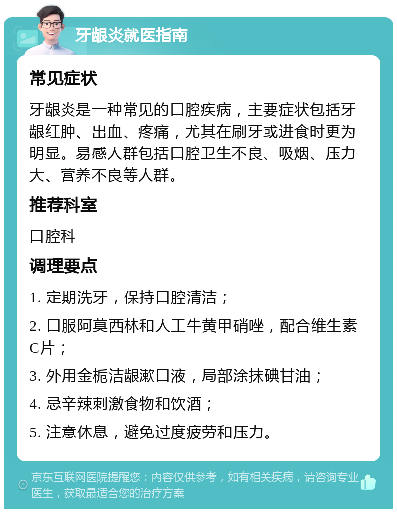 牙龈炎就医指南 常见症状 牙龈炎是一种常见的口腔疾病，主要症状包括牙龈红肿、出血、疼痛，尤其在刷牙或进食时更为明显。易感人群包括口腔卫生不良、吸烟、压力大、营养不良等人群。 推荐科室 口腔科 调理要点 1. 定期洗牙，保持口腔清洁； 2. 口服阿莫西林和人工牛黄甲硝唑，配合维生素C片； 3. 外用金栀洁龈漱口液，局部涂抹碘甘油； 4. 忌辛辣刺激食物和饮酒； 5. 注意休息，避免过度疲劳和压力。