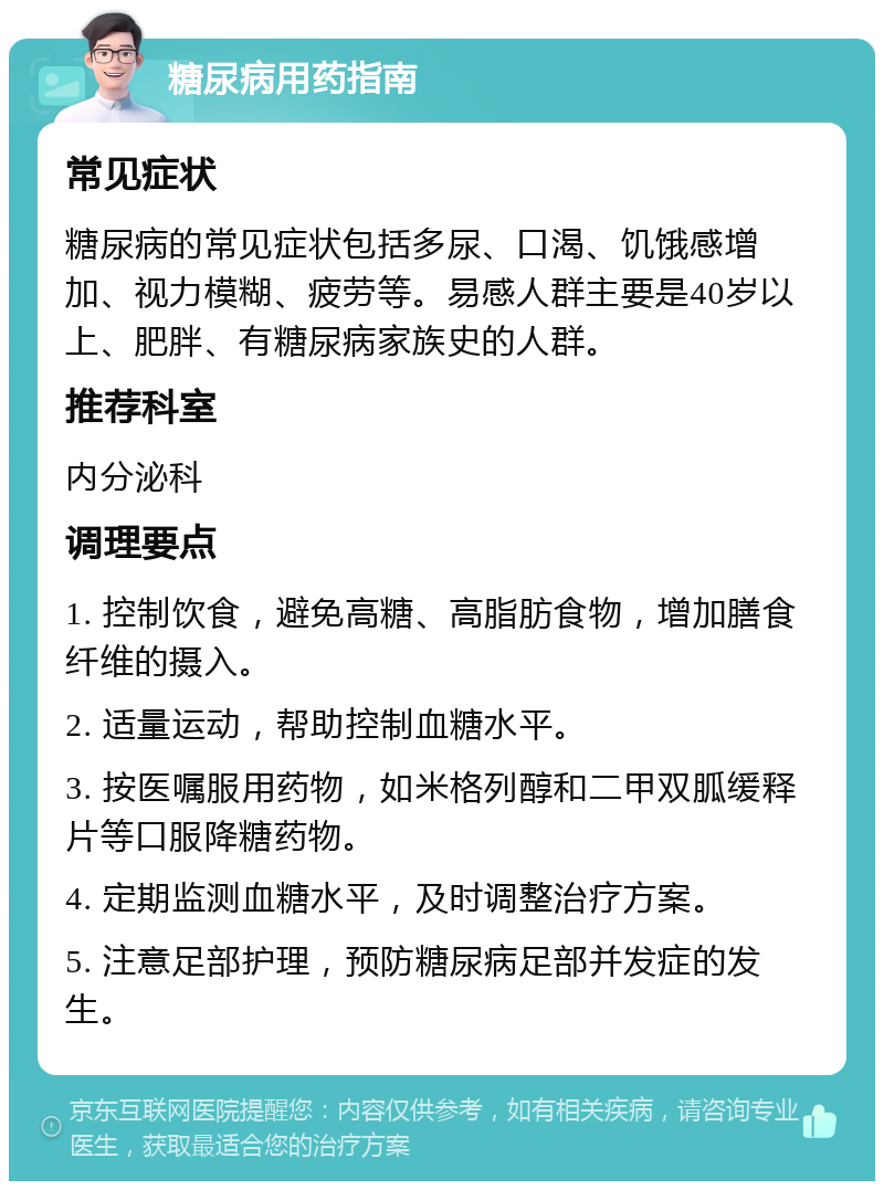 糖尿病用药指南 常见症状 糖尿病的常见症状包括多尿、口渴、饥饿感增加、视力模糊、疲劳等。易感人群主要是40岁以上、肥胖、有糖尿病家族史的人群。 推荐科室 内分泌科 调理要点 1. 控制饮食，避免高糖、高脂肪食物，增加膳食纤维的摄入。 2. 适量运动，帮助控制血糖水平。 3. 按医嘱服用药物，如米格列醇和二甲双胍缓释片等口服降糖药物。 4. 定期监测血糖水平，及时调整治疗方案。 5. 注意足部护理，预防糖尿病足部并发症的发生。