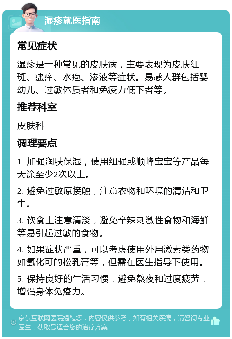 湿疹就医指南 常见症状 湿疹是一种常见的皮肤病，主要表现为皮肤红斑、瘙痒、水疱、渗液等症状。易感人群包括婴幼儿、过敏体质者和免疫力低下者等。 推荐科室 皮肤科 调理要点 1. 加强润肤保湿，使用纽强或顺峰宝宝等产品每天涂至少2次以上。 2. 避免过敏原接触，注意衣物和环境的清洁和卫生。 3. 饮食上注意清淡，避免辛辣刺激性食物和海鲜等易引起过敏的食物。 4. 如果症状严重，可以考虑使用外用激素类药物如氢化可的松乳膏等，但需在医生指导下使用。 5. 保持良好的生活习惯，避免熬夜和过度疲劳，增强身体免疫力。