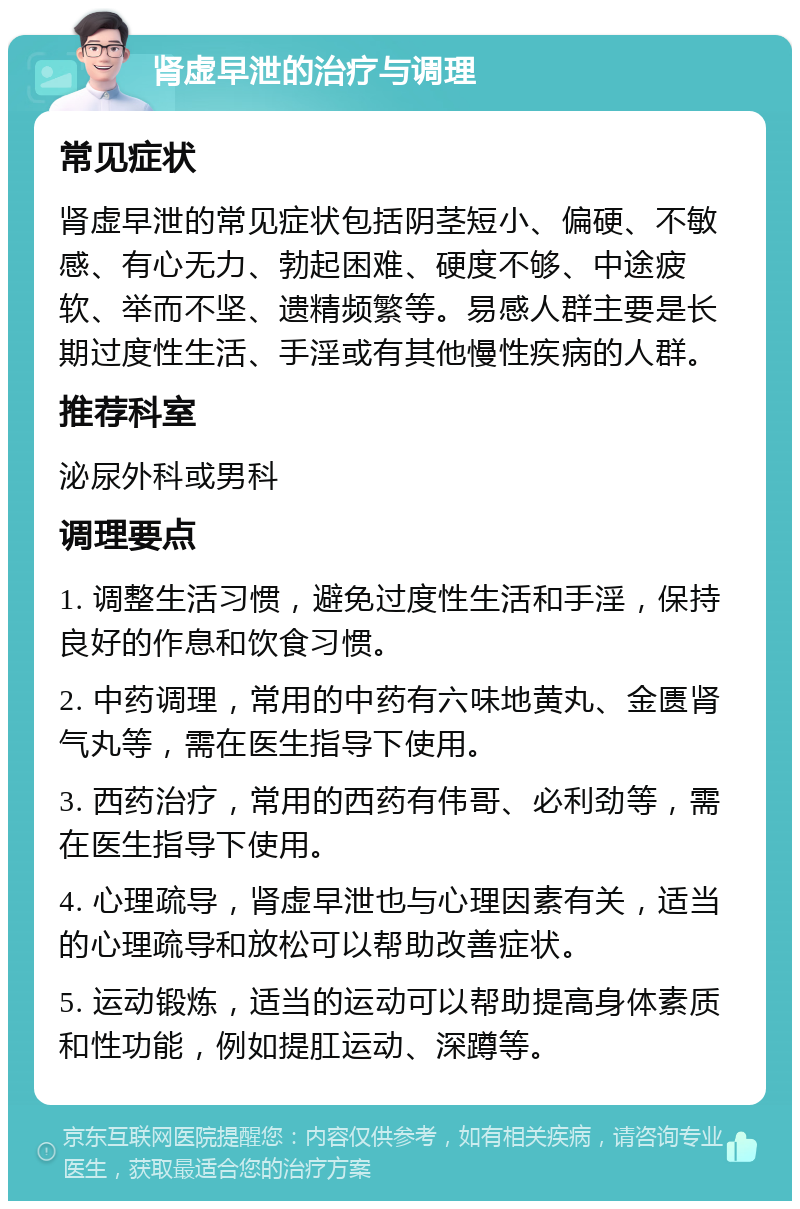 肾虚早泄的治疗与调理 常见症状 肾虚早泄的常见症状包括阴茎短小、偏硬、不敏感、有心无力、勃起困难、硬度不够、中途疲软、举而不坚、遗精频繁等。易感人群主要是长期过度性生活、手淫或有其他慢性疾病的人群。 推荐科室 泌尿外科或男科 调理要点 1. 调整生活习惯，避免过度性生活和手淫，保持良好的作息和饮食习惯。 2. 中药调理，常用的中药有六味地黄丸、金匮肾气丸等，需在医生指导下使用。 3. 西药治疗，常用的西药有伟哥、必利劲等，需在医生指导下使用。 4. 心理疏导，肾虚早泄也与心理因素有关，适当的心理疏导和放松可以帮助改善症状。 5. 运动锻炼，适当的运动可以帮助提高身体素质和性功能，例如提肛运动、深蹲等。