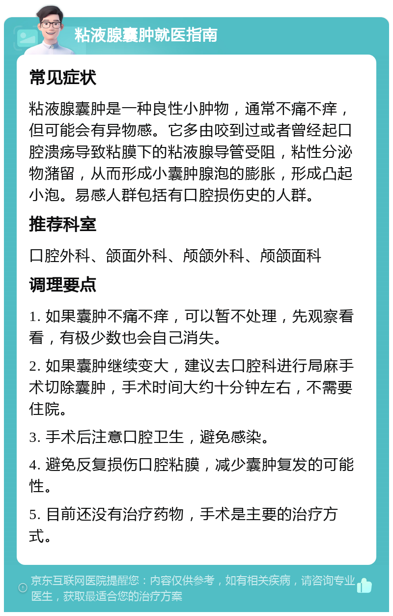 粘液腺囊肿就医指南 常见症状 粘液腺囊肿是一种良性小肿物，通常不痛不痒，但可能会有异物感。它多由咬到过或者曾经起口腔溃疡导致粘膜下的粘液腺导管受阻，粘性分泌物潴留，从而形成小囊肿腺泡的膨胀，形成凸起小泡。易感人群包括有口腔损伤史的人群。 推荐科室 口腔外科、颌面外科、颅颌外科、颅颌面科 调理要点 1. 如果囊肿不痛不痒，可以暂不处理，先观察看看，有极少数也会自己消失。 2. 如果囊肿继续变大，建议去口腔科进行局麻手术切除囊肿，手术时间大约十分钟左右，不需要住院。 3. 手术后注意口腔卫生，避免感染。 4. 避免反复损伤口腔粘膜，减少囊肿复发的可能性。 5. 目前还没有治疗药物，手术是主要的治疗方式。