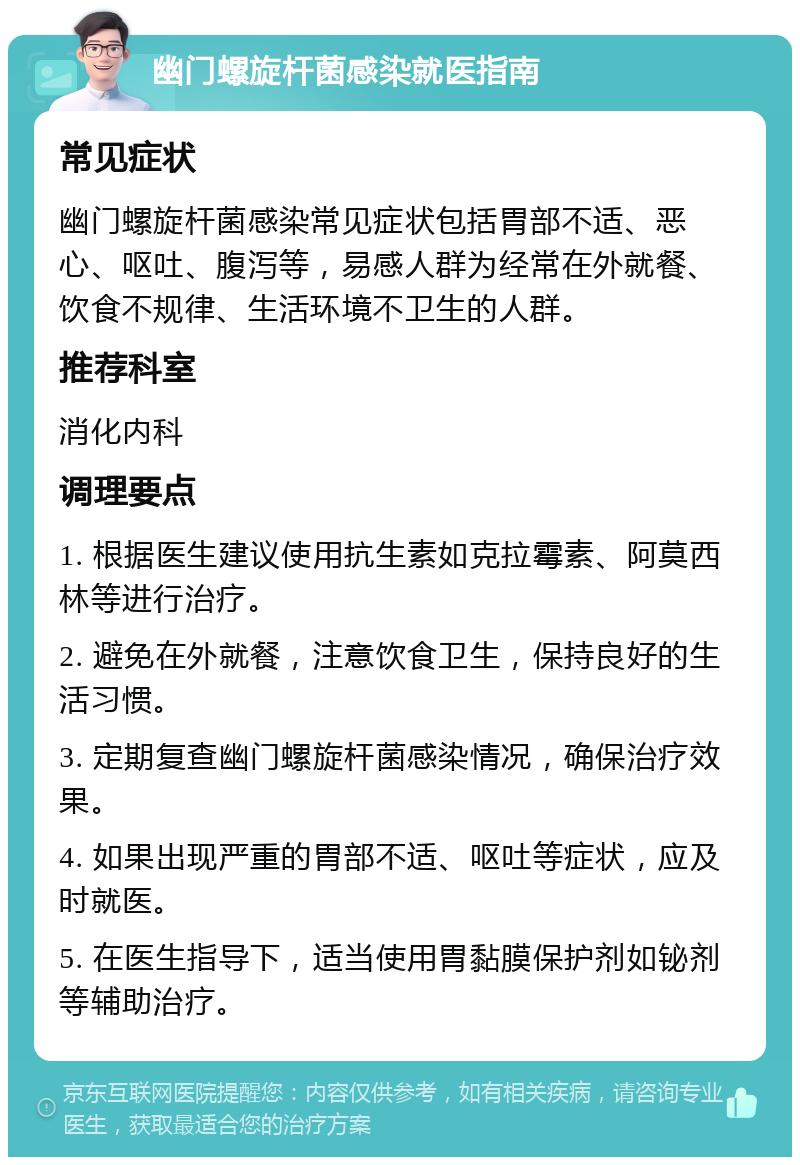 幽门螺旋杆菌感染就医指南 常见症状 幽门螺旋杆菌感染常见症状包括胃部不适、恶心、呕吐、腹泻等，易感人群为经常在外就餐、饮食不规律、生活环境不卫生的人群。 推荐科室 消化内科 调理要点 1. 根据医生建议使用抗生素如克拉霉素、阿莫西林等进行治疗。 2. 避免在外就餐，注意饮食卫生，保持良好的生活习惯。 3. 定期复查幽门螺旋杆菌感染情况，确保治疗效果。 4. 如果出现严重的胃部不适、呕吐等症状，应及时就医。 5. 在医生指导下，适当使用胃黏膜保护剂如铋剂等辅助治疗。