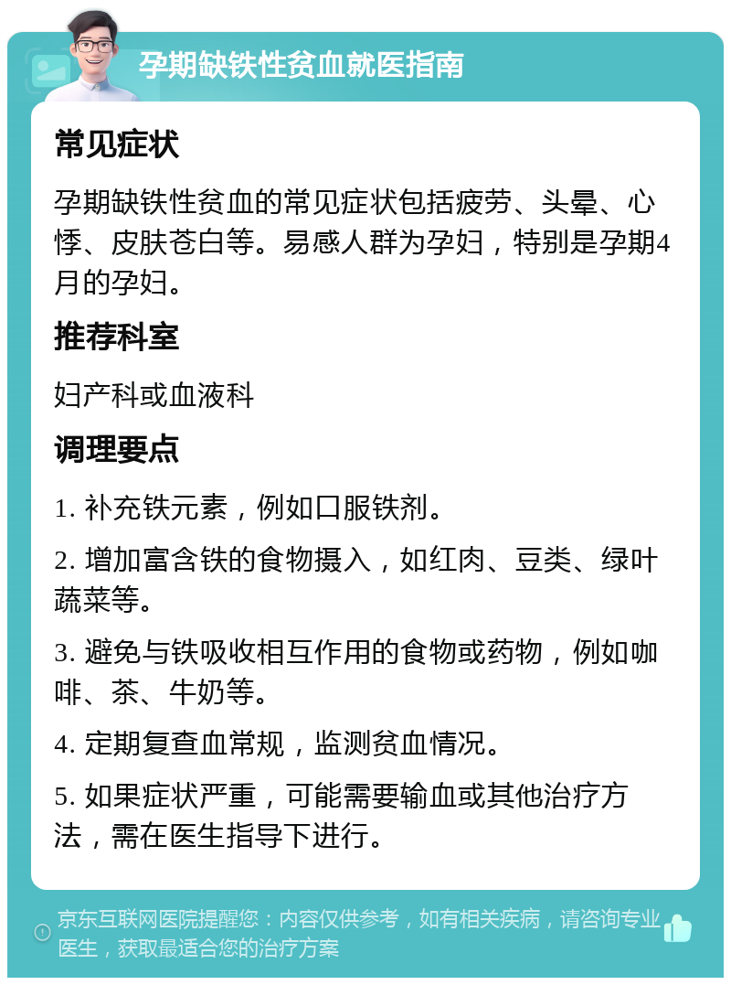 孕期缺铁性贫血就医指南 常见症状 孕期缺铁性贫血的常见症状包括疲劳、头晕、心悸、皮肤苍白等。易感人群为孕妇，特别是孕期4月的孕妇。 推荐科室 妇产科或血液科 调理要点 1. 补充铁元素，例如口服铁剂。 2. 增加富含铁的食物摄入，如红肉、豆类、绿叶蔬菜等。 3. 避免与铁吸收相互作用的食物或药物，例如咖啡、茶、牛奶等。 4. 定期复查血常规，监测贫血情况。 5. 如果症状严重，可能需要输血或其他治疗方法，需在医生指导下进行。