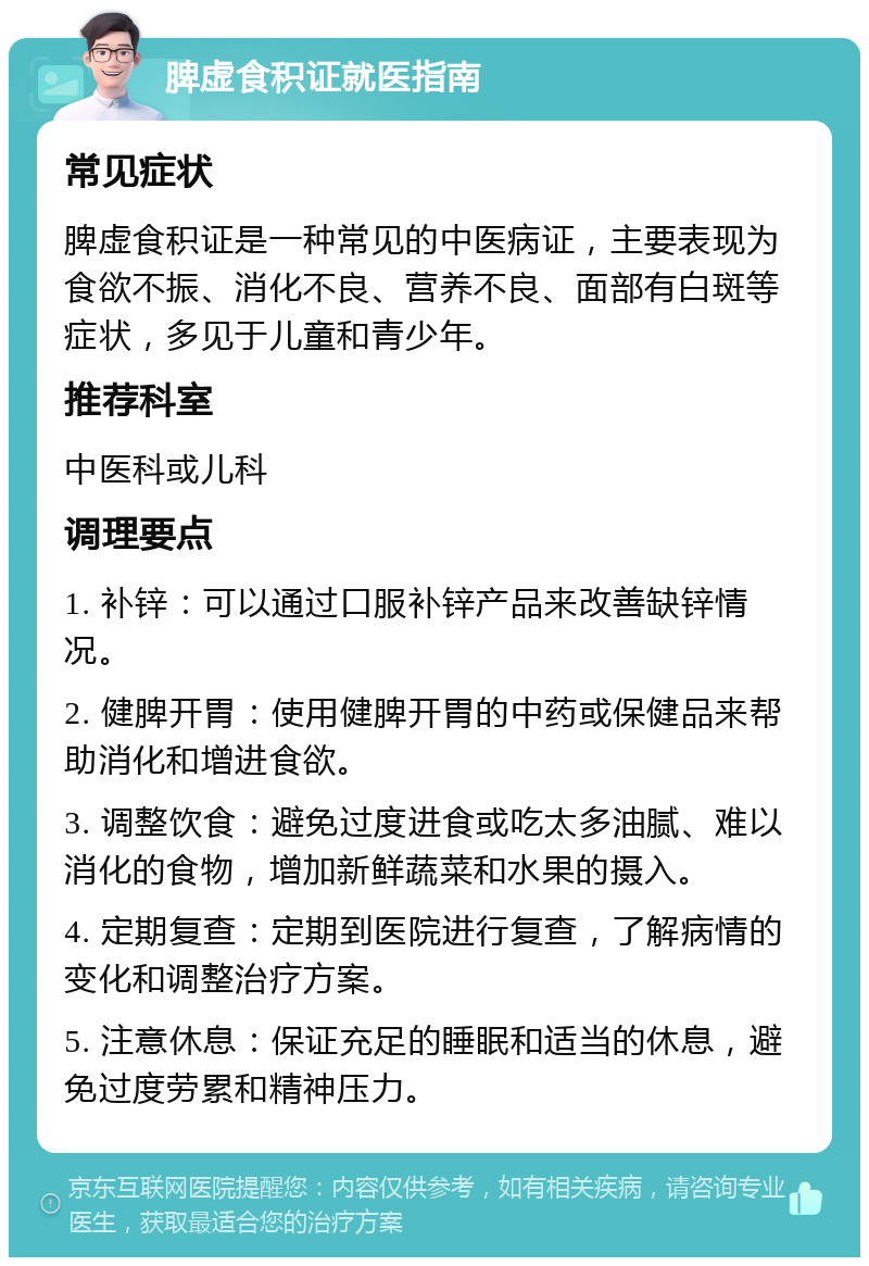 脾虚食积证就医指南 常见症状 脾虚食积证是一种常见的中医病证，主要表现为食欲不振、消化不良、营养不良、面部有白斑等症状，多见于儿童和青少年。 推荐科室 中医科或儿科 调理要点 1. 补锌：可以通过口服补锌产品来改善缺锌情况。 2. 健脾开胃：使用健脾开胃的中药或保健品来帮助消化和增进食欲。 3. 调整饮食：避免过度进食或吃太多油腻、难以消化的食物，增加新鲜蔬菜和水果的摄入。 4. 定期复查：定期到医院进行复查，了解病情的变化和调整治疗方案。 5. 注意休息：保证充足的睡眠和适当的休息，避免过度劳累和精神压力。