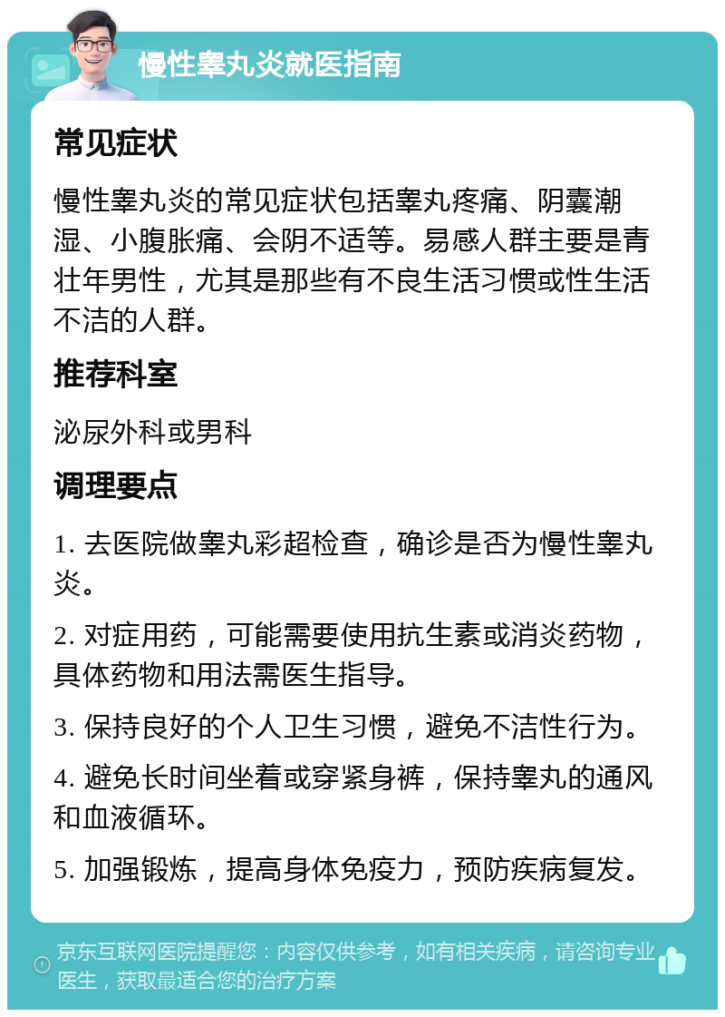 慢性睾丸炎就医指南 常见症状 慢性睾丸炎的常见症状包括睾丸疼痛、阴囊潮湿、小腹胀痛、会阴不适等。易感人群主要是青壮年男性，尤其是那些有不良生活习惯或性生活不洁的人群。 推荐科室 泌尿外科或男科 调理要点 1. 去医院做睾丸彩超检查，确诊是否为慢性睾丸炎。 2. 对症用药，可能需要使用抗生素或消炎药物，具体药物和用法需医生指导。 3. 保持良好的个人卫生习惯，避免不洁性行为。 4. 避免长时间坐着或穿紧身裤，保持睾丸的通风和血液循环。 5. 加强锻炼，提高身体免疫力，预防疾病复发。