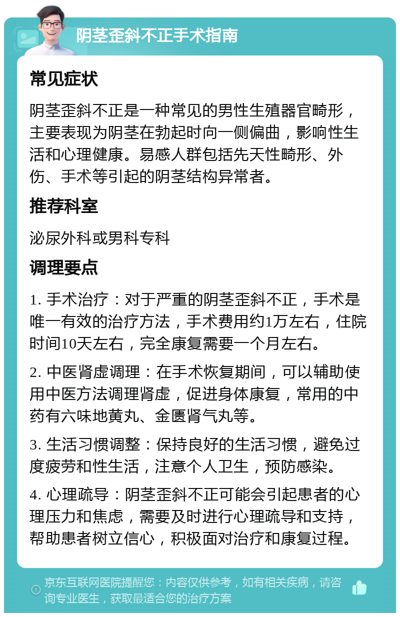 阴茎歪斜不正手术指南 常见症状 阴茎歪斜不正是一种常见的男性生殖器官畸形，主要表现为阴茎在勃起时向一侧偏曲，影响性生活和心理健康。易感人群包括先天性畸形、外伤、手术等引起的阴茎结构异常者。 推荐科室 泌尿外科或男科专科 调理要点 1. 手术治疗：对于严重的阴茎歪斜不正，手术是唯一有效的治疗方法，手术费用约1万左右，住院时间10天左右，完全康复需要一个月左右。 2. 中医肾虚调理：在手术恢复期间，可以辅助使用中医方法调理肾虚，促进身体康复，常用的中药有六味地黄丸、金匮肾气丸等。 3. 生活习惯调整：保持良好的生活习惯，避免过度疲劳和性生活，注意个人卫生，预防感染。 4. 心理疏导：阴茎歪斜不正可能会引起患者的心理压力和焦虑，需要及时进行心理疏导和支持，帮助患者树立信心，积极面对治疗和康复过程。