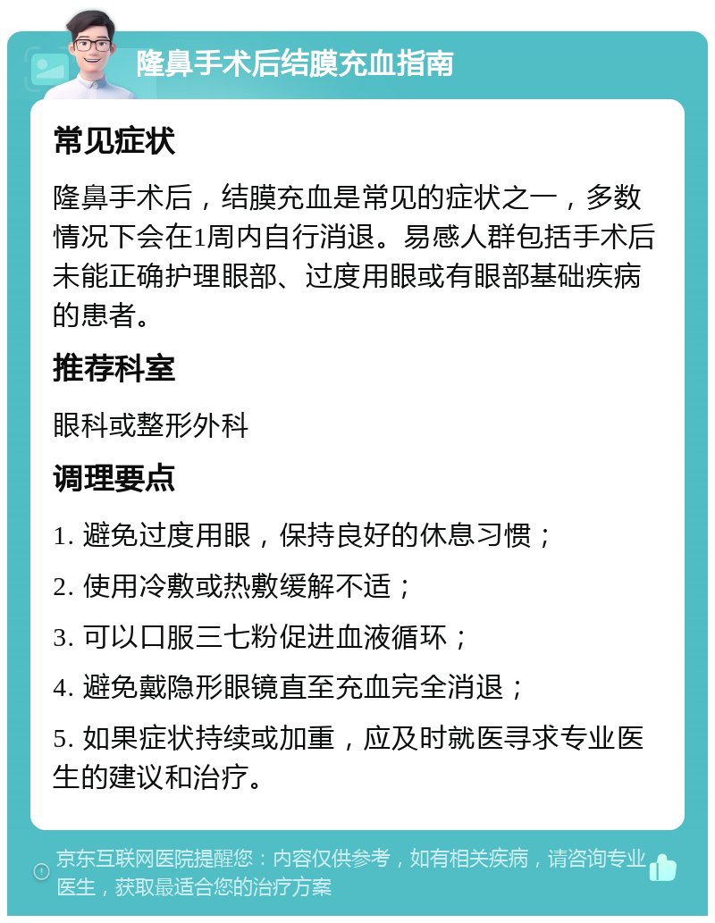 隆鼻手术后结膜充血指南 常见症状 隆鼻手术后，结膜充血是常见的症状之一，多数情况下会在1周内自行消退。易感人群包括手术后未能正确护理眼部、过度用眼或有眼部基础疾病的患者。 推荐科室 眼科或整形外科 调理要点 1. 避免过度用眼，保持良好的休息习惯； 2. 使用冷敷或热敷缓解不适； 3. 可以口服三七粉促进血液循环； 4. 避免戴隐形眼镜直至充血完全消退； 5. 如果症状持续或加重，应及时就医寻求专业医生的建议和治疗。