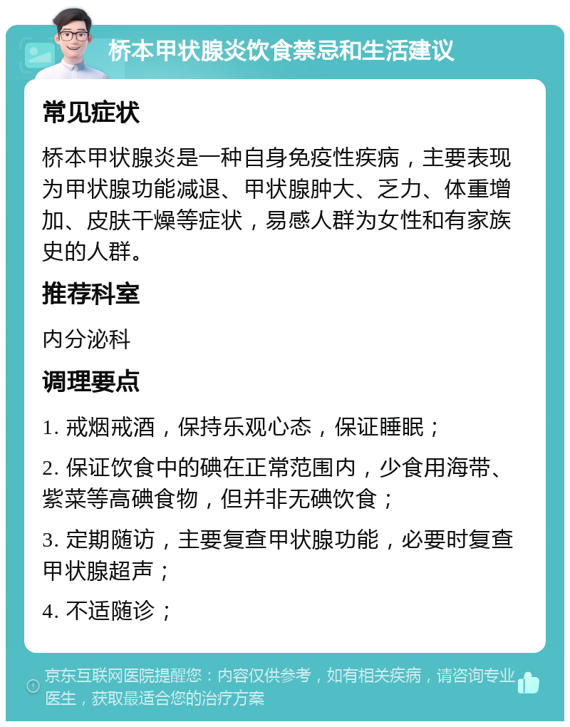 桥本甲状腺炎饮食禁忌和生活建议 常见症状 桥本甲状腺炎是一种自身免疫性疾病，主要表现为甲状腺功能减退、甲状腺肿大、乏力、体重增加、皮肤干燥等症状，易感人群为女性和有家族史的人群。 推荐科室 内分泌科 调理要点 1. 戒烟戒酒，保持乐观心态，保证睡眠； 2. 保证饮食中的碘在正常范围内，少食用海带、紫菜等高碘食物，但并非无碘饮食； 3. 定期随访，主要复查甲状腺功能，必要时复查甲状腺超声； 4. 不适随诊；