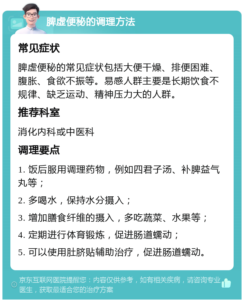 脾虚便秘的调理方法 常见症状 脾虚便秘的常见症状包括大便干燥、排便困难、腹胀、食欲不振等。易感人群主要是长期饮食不规律、缺乏运动、精神压力大的人群。 推荐科室 消化内科或中医科 调理要点 1. 饭后服用调理药物，例如四君子汤、补脾益气丸等； 2. 多喝水，保持水分摄入； 3. 增加膳食纤维的摄入，多吃蔬菜、水果等； 4. 定期进行体育锻炼，促进肠道蠕动； 5. 可以使用肚脐贴辅助治疗，促进肠道蠕动。