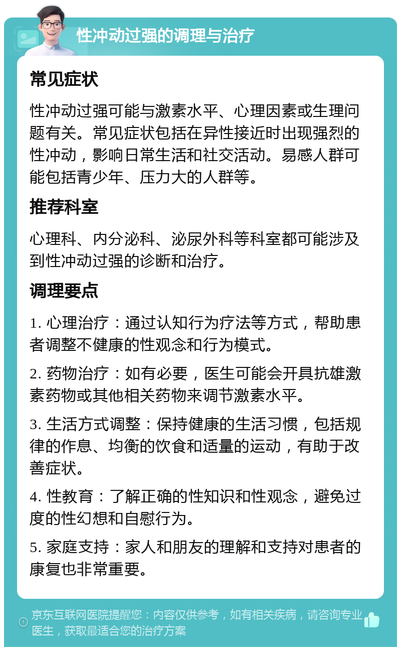 性冲动过强的调理与治疗 常见症状 性冲动过强可能与激素水平、心理因素或生理问题有关。常见症状包括在异性接近时出现强烈的性冲动，影响日常生活和社交活动。易感人群可能包括青少年、压力大的人群等。 推荐科室 心理科、内分泌科、泌尿外科等科室都可能涉及到性冲动过强的诊断和治疗。 调理要点 1. 心理治疗：通过认知行为疗法等方式，帮助患者调整不健康的性观念和行为模式。 2. 药物治疗：如有必要，医生可能会开具抗雄激素药物或其他相关药物来调节激素水平。 3. 生活方式调整：保持健康的生活习惯，包括规律的作息、均衡的饮食和适量的运动，有助于改善症状。 4. 性教育：了解正确的性知识和性观念，避免过度的性幻想和自慰行为。 5. 家庭支持：家人和朋友的理解和支持对患者的康复也非常重要。