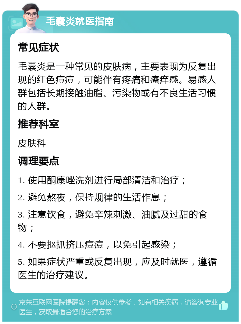 毛囊炎就医指南 常见症状 毛囊炎是一种常见的皮肤病，主要表现为反复出现的红色痘痘，可能伴有疼痛和瘙痒感。易感人群包括长期接触油脂、污染物或有不良生活习惯的人群。 推荐科室 皮肤科 调理要点 1. 使用酮康唑洗剂进行局部清洁和治疗； 2. 避免熬夜，保持规律的生活作息； 3. 注意饮食，避免辛辣刺激、油腻及过甜的食物； 4. 不要抠抓挤压痘痘，以免引起感染； 5. 如果症状严重或反复出现，应及时就医，遵循医生的治疗建议。