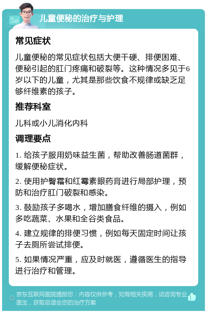 儿童便秘的治疗与护理 常见症状 儿童便秘的常见症状包括大便干硬、排便困难、便秘引起的肛门疼痛和破裂等。这种情况多见于6岁以下的儿童，尤其是那些饮食不规律或缺乏足够纤维素的孩子。 推荐科室 儿科或小儿消化内科 调理要点 1. 给孩子服用奶味益生菌，帮助改善肠道菌群，缓解便秘症状。 2. 使用护臀霜和红霉素眼药膏进行局部护理，预防和治疗肛门破裂和感染。 3. 鼓励孩子多喝水，增加膳食纤维的摄入，例如多吃蔬菜、水果和全谷类食品。 4. 建立规律的排便习惯，例如每天固定时间让孩子去厕所尝试排便。 5. 如果情况严重，应及时就医，遵循医生的指导进行治疗和管理。