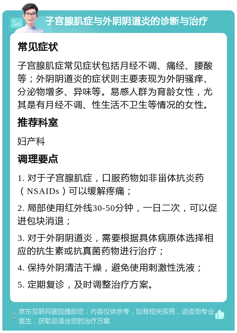 子宫腺肌症与外阴阴道炎的诊断与治疗 常见症状 子宫腺肌症常见症状包括月经不调、痛经、腰酸等；外阴阴道炎的症状则主要表现为外阴骚痒、分泌物增多、异味等。易感人群为育龄女性，尤其是有月经不调、性生活不卫生等情况的女性。 推荐科室 妇产科 调理要点 1. 对于子宫腺肌症，口服药物如非甾体抗炎药（NSAIDs）可以缓解疼痛； 2. 局部使用红外线30-50分钟，一日二次，可以促进包块消退； 3. 对于外阴阴道炎，需要根据具体病原体选择相应的抗生素或抗真菌药物进行治疗； 4. 保持外阴清洁干燥，避免使用刺激性洗液； 5. 定期复诊，及时调整治疗方案。