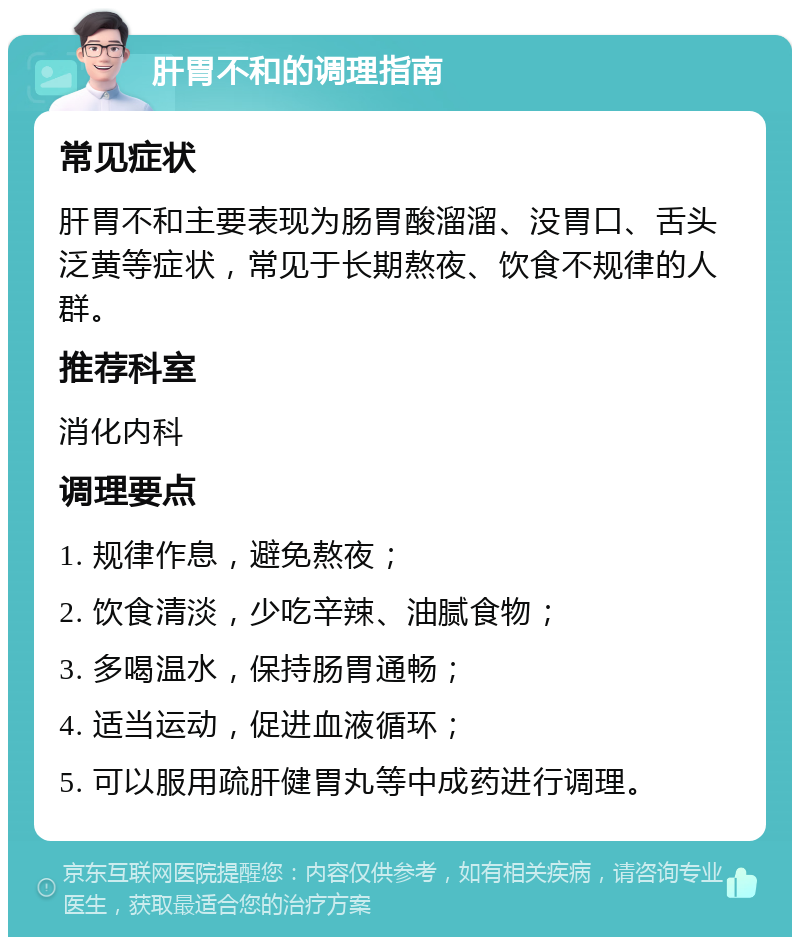 肝胃不和的调理指南 常见症状 肝胃不和主要表现为肠胃酸溜溜、没胃口、舌头泛黄等症状，常见于长期熬夜、饮食不规律的人群。 推荐科室 消化内科 调理要点 1. 规律作息，避免熬夜； 2. 饮食清淡，少吃辛辣、油腻食物； 3. 多喝温水，保持肠胃通畅； 4. 适当运动，促进血液循环； 5. 可以服用疏肝健胃丸等中成药进行调理。