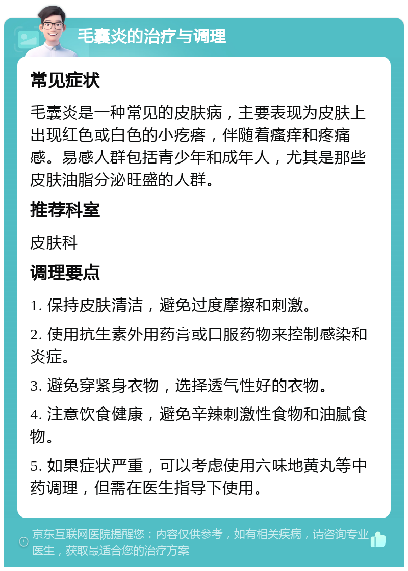 毛囊炎的治疗与调理 常见症状 毛囊炎是一种常见的皮肤病，主要表现为皮肤上出现红色或白色的小疙瘩，伴随着瘙痒和疼痛感。易感人群包括青少年和成年人，尤其是那些皮肤油脂分泌旺盛的人群。 推荐科室 皮肤科 调理要点 1. 保持皮肤清洁，避免过度摩擦和刺激。 2. 使用抗生素外用药膏或口服药物来控制感染和炎症。 3. 避免穿紧身衣物，选择透气性好的衣物。 4. 注意饮食健康，避免辛辣刺激性食物和油腻食物。 5. 如果症状严重，可以考虑使用六味地黄丸等中药调理，但需在医生指导下使用。