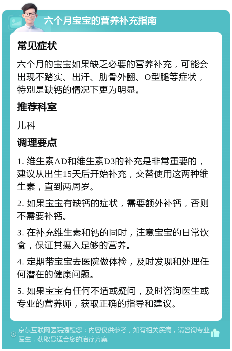 六个月宝宝的营养补充指南 常见症状 六个月的宝宝如果缺乏必要的营养补充，可能会出现不踏实、出汗、肋骨外翻、O型腿等症状，特别是缺钙的情况下更为明显。 推荐科室 儿科 调理要点 1. 维生素AD和维生素D3的补充是非常重要的，建议从出生15天后开始补充，交替使用这两种维生素，直到两周岁。 2. 如果宝宝有缺钙的症状，需要额外补钙，否则不需要补钙。 3. 在补充维生素和钙的同时，注意宝宝的日常饮食，保证其摄入足够的营养。 4. 定期带宝宝去医院做体检，及时发现和处理任何潜在的健康问题。 5. 如果宝宝有任何不适或疑问，及时咨询医生或专业的营养师，获取正确的指导和建议。