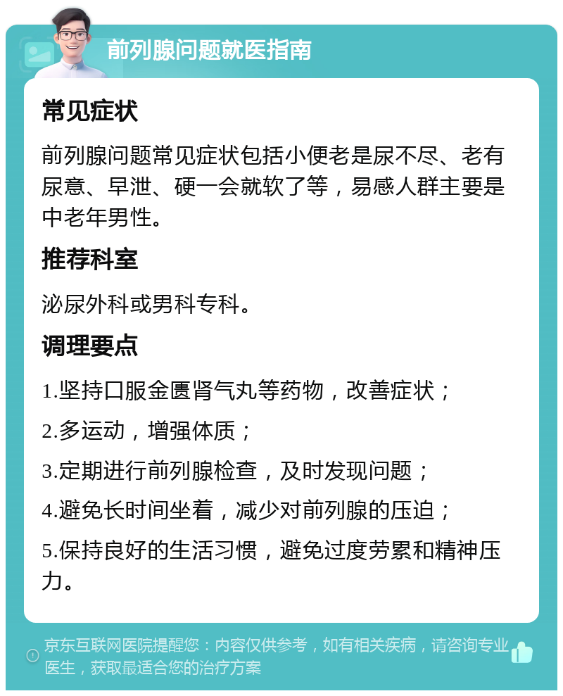 前列腺问题就医指南 常见症状 前列腺问题常见症状包括小便老是尿不尽、老有尿意、早泄、硬一会就软了等，易感人群主要是中老年男性。 推荐科室 泌尿外科或男科专科。 调理要点 1.坚持口服金匮肾气丸等药物，改善症状； 2.多运动，增强体质； 3.定期进行前列腺检查，及时发现问题； 4.避免长时间坐着，减少对前列腺的压迫； 5.保持良好的生活习惯，避免过度劳累和精神压力。