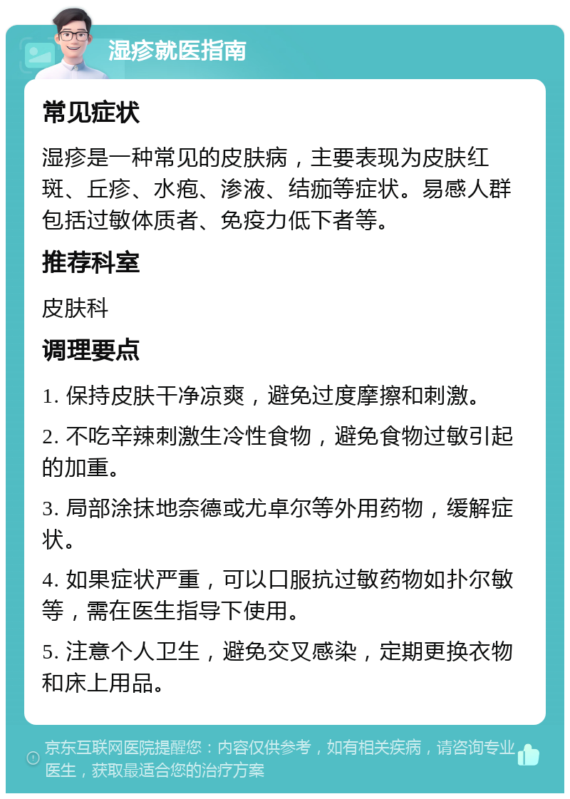 湿疹就医指南 常见症状 湿疹是一种常见的皮肤病，主要表现为皮肤红斑、丘疹、水疱、渗液、结痂等症状。易感人群包括过敏体质者、免疫力低下者等。 推荐科室 皮肤科 调理要点 1. 保持皮肤干净凉爽，避免过度摩擦和刺激。 2. 不吃辛辣刺激生冷性食物，避免食物过敏引起的加重。 3. 局部涂抹地奈德或尤卓尔等外用药物，缓解症状。 4. 如果症状严重，可以口服抗过敏药物如扑尔敏等，需在医生指导下使用。 5. 注意个人卫生，避免交叉感染，定期更换衣物和床上用品。