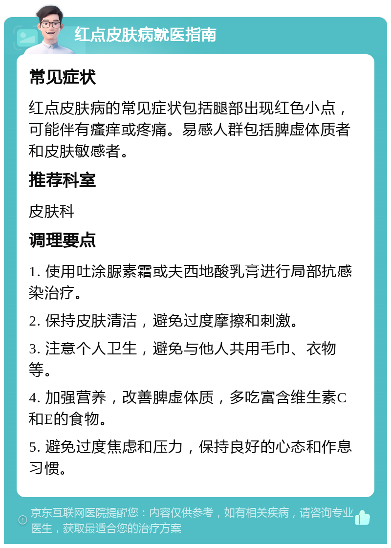 红点皮肤病就医指南 常见症状 红点皮肤病的常见症状包括腿部出现红色小点，可能伴有瘙痒或疼痛。易感人群包括脾虚体质者和皮肤敏感者。 推荐科室 皮肤科 调理要点 1. 使用吐涂脲素霜或夫西地酸乳膏进行局部抗感染治疗。 2. 保持皮肤清洁，避免过度摩擦和刺激。 3. 注意个人卫生，避免与他人共用毛巾、衣物等。 4. 加强营养，改善脾虚体质，多吃富含维生素C和E的食物。 5. 避免过度焦虑和压力，保持良好的心态和作息习惯。