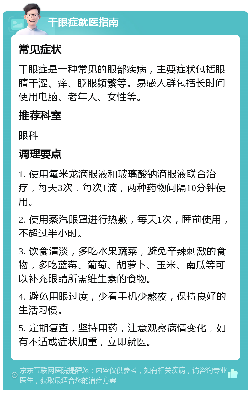 干眼症就医指南 常见症状 干眼症是一种常见的眼部疾病，主要症状包括眼睛干涩、痒、眨眼频繁等。易感人群包括长时间使用电脑、老年人、女性等。 推荐科室 眼科 调理要点 1. 使用氟米龙滴眼液和玻璃酸钠滴眼液联合治疗，每天3次，每次1滴，两种药物间隔10分钟使用。 2. 使用蒸汽眼罩进行热敷，每天1次，睡前使用，不超过半小时。 3. 饮食清淡，多吃水果蔬菜，避免辛辣刺激的食物，多吃蓝莓、葡萄、胡萝卜、玉米、南瓜等可以补充眼睛所需维生素的食物。 4. 避免用眼过度，少看手机少熬夜，保持良好的生活习惯。 5. 定期复查，坚持用药，注意观察病情变化，如有不适或症状加重，立即就医。