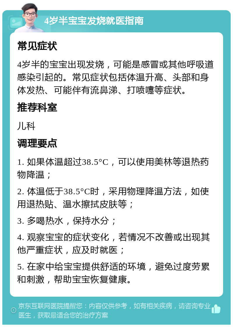 4岁半宝宝发烧就医指南 常见症状 4岁半的宝宝出现发烧，可能是感冒或其他呼吸道感染引起的。常见症状包括体温升高、头部和身体发热、可能伴有流鼻涕、打喷嚏等症状。 推荐科室 儿科 调理要点 1. 如果体温超过38.5°C，可以使用美林等退热药物降温； 2. 体温低于38.5°C时，采用物理降温方法，如使用退热贴、温水擦拭皮肤等； 3. 多喝热水，保持水分； 4. 观察宝宝的症状变化，若情况不改善或出现其他严重症状，应及时就医； 5. 在家中给宝宝提供舒适的环境，避免过度劳累和刺激，帮助宝宝恢复健康。