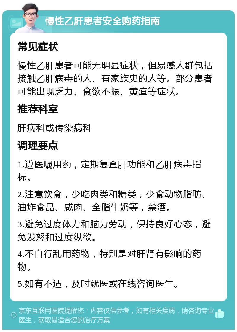 慢性乙肝患者安全购药指南 常见症状 慢性乙肝患者可能无明显症状，但易感人群包括接触乙肝病毒的人、有家族史的人等。部分患者可能出现乏力、食欲不振、黄疸等症状。 推荐科室 肝病科或传染病科 调理要点 1.遵医嘱用药，定期复查肝功能和乙肝病毒指标。 2.注意饮食，少吃肉类和糖类，少食动物脂肪、油炸食品、咸肉、全脂牛奶等，禁酒。 3.避免过度体力和脑力劳动，保持良好心态，避免发怒和过度纵欲。 4.不自行乱用药物，特别是对肝肾有影响的药物。 5.如有不适，及时就医或在线咨询医生。