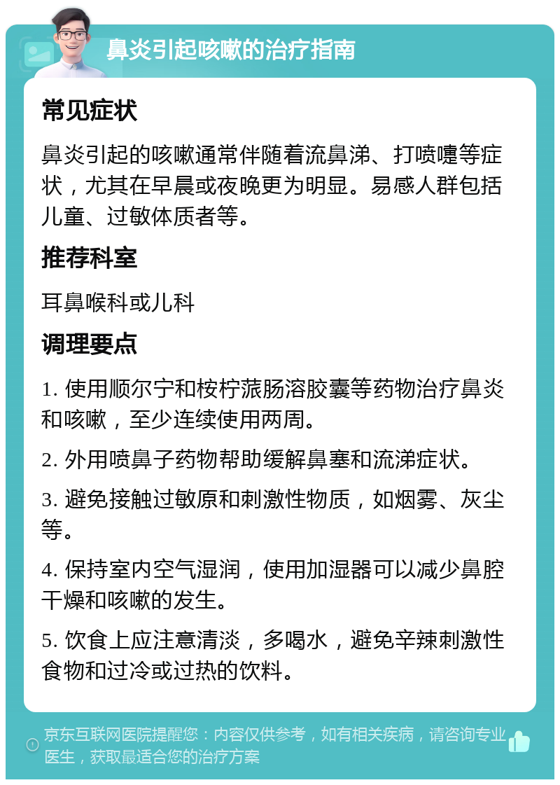 鼻炎引起咳嗽的治疗指南 常见症状 鼻炎引起的咳嗽通常伴随着流鼻涕、打喷嚏等症状，尤其在早晨或夜晚更为明显。易感人群包括儿童、过敏体质者等。 推荐科室 耳鼻喉科或儿科 调理要点 1. 使用顺尔宁和桉柠蒎肠溶胶囊等药物治疗鼻炎和咳嗽，至少连续使用两周。 2. 外用喷鼻子药物帮助缓解鼻塞和流涕症状。 3. 避免接触过敏原和刺激性物质，如烟雾、灰尘等。 4. 保持室内空气湿润，使用加湿器可以减少鼻腔干燥和咳嗽的发生。 5. 饮食上应注意清淡，多喝水，避免辛辣刺激性食物和过冷或过热的饮料。