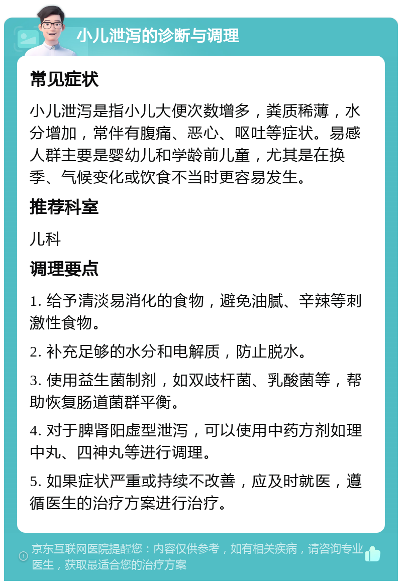 小儿泄泻的诊断与调理 常见症状 小儿泄泻是指小儿大便次数增多，粪质稀薄，水分增加，常伴有腹痛、恶心、呕吐等症状。易感人群主要是婴幼儿和学龄前儿童，尤其是在换季、气候变化或饮食不当时更容易发生。 推荐科室 儿科 调理要点 1. 给予清淡易消化的食物，避免油腻、辛辣等刺激性食物。 2. 补充足够的水分和电解质，防止脱水。 3. 使用益生菌制剂，如双歧杆菌、乳酸菌等，帮助恢复肠道菌群平衡。 4. 对于脾肾阳虚型泄泻，可以使用中药方剂如理中丸、四神丸等进行调理。 5. 如果症状严重或持续不改善，应及时就医，遵循医生的治疗方案进行治疗。