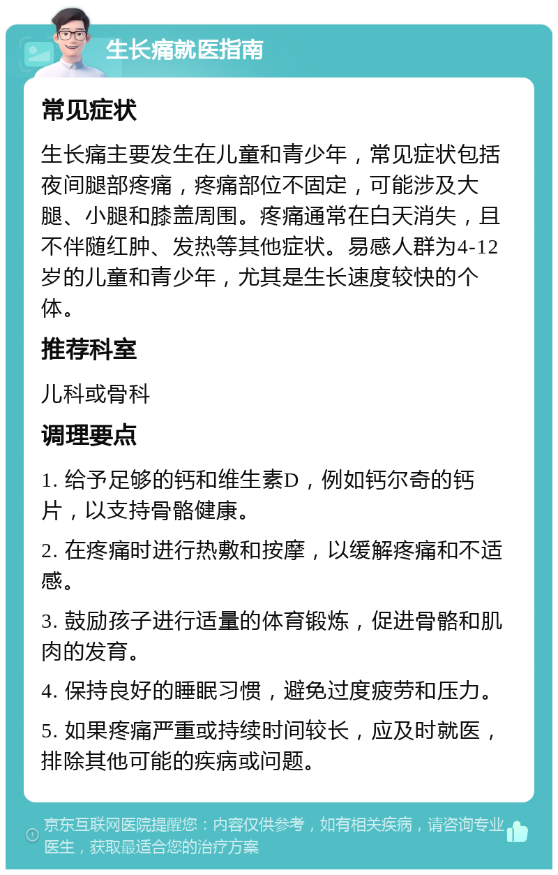 生长痛就医指南 常见症状 生长痛主要发生在儿童和青少年，常见症状包括夜间腿部疼痛，疼痛部位不固定，可能涉及大腿、小腿和膝盖周围。疼痛通常在白天消失，且不伴随红肿、发热等其他症状。易感人群为4-12岁的儿童和青少年，尤其是生长速度较快的个体。 推荐科室 儿科或骨科 调理要点 1. 给予足够的钙和维生素D，例如钙尔奇的钙片，以支持骨骼健康。 2. 在疼痛时进行热敷和按摩，以缓解疼痛和不适感。 3. 鼓励孩子进行适量的体育锻炼，促进骨骼和肌肉的发育。 4. 保持良好的睡眠习惯，避免过度疲劳和压力。 5. 如果疼痛严重或持续时间较长，应及时就医，排除其他可能的疾病或问题。