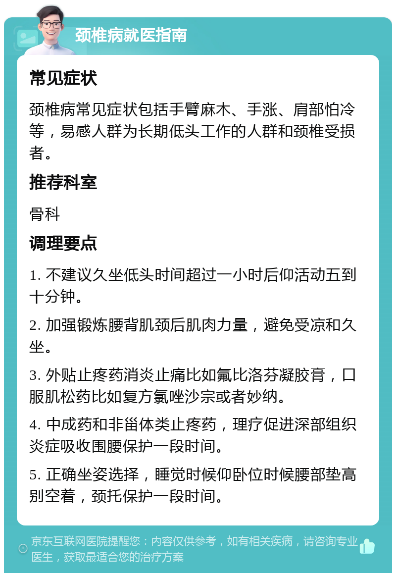 颈椎病就医指南 常见症状 颈椎病常见症状包括手臂麻木、手涨、肩部怕冷等，易感人群为长期低头工作的人群和颈椎受损者。 推荐科室 骨科 调理要点 1. 不建议久坐低头时间超过一小时后仰活动五到十分钟。 2. 加强锻炼腰背肌颈后肌肉力量，避免受凉和久坐。 3. 外贴止疼药消炎止痛比如氟比洛芬凝胶膏，口服肌松药比如复方氯唑沙宗或者妙纳。 4. 中成药和非甾体类止疼药，理疗促进深部组织炎症吸收围腰保护一段时间。 5. 正确坐姿选择，睡觉时候仰卧位时候腰部垫高别空着，颈托保护一段时间。