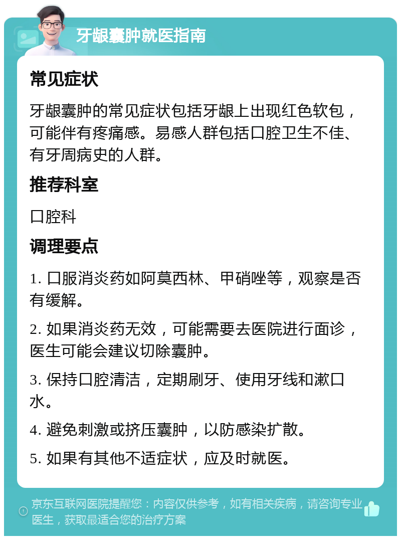 牙龈囊肿就医指南 常见症状 牙龈囊肿的常见症状包括牙龈上出现红色软包，可能伴有疼痛感。易感人群包括口腔卫生不佳、有牙周病史的人群。 推荐科室 口腔科 调理要点 1. 口服消炎药如阿莫西林、甲硝唑等，观察是否有缓解。 2. 如果消炎药无效，可能需要去医院进行面诊，医生可能会建议切除囊肿。 3. 保持口腔清洁，定期刷牙、使用牙线和漱口水。 4. 避免刺激或挤压囊肿，以防感染扩散。 5. 如果有其他不适症状，应及时就医。