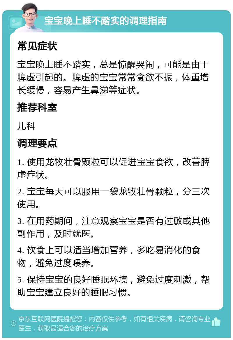 宝宝晚上睡不踏实的调理指南 常见症状 宝宝晚上睡不踏实，总是惊醒哭闹，可能是由于脾虚引起的。脾虚的宝宝常常食欲不振，体重增长缓慢，容易产生鼻涕等症状。 推荐科室 儿科 调理要点 1. 使用龙牧壮骨颗粒可以促进宝宝食欲，改善脾虚症状。 2. 宝宝每天可以服用一袋龙牧壮骨颗粒，分三次使用。 3. 在用药期间，注意观察宝宝是否有过敏或其他副作用，及时就医。 4. 饮食上可以适当增加营养，多吃易消化的食物，避免过度喂养。 5. 保持宝宝的良好睡眠环境，避免过度刺激，帮助宝宝建立良好的睡眠习惯。