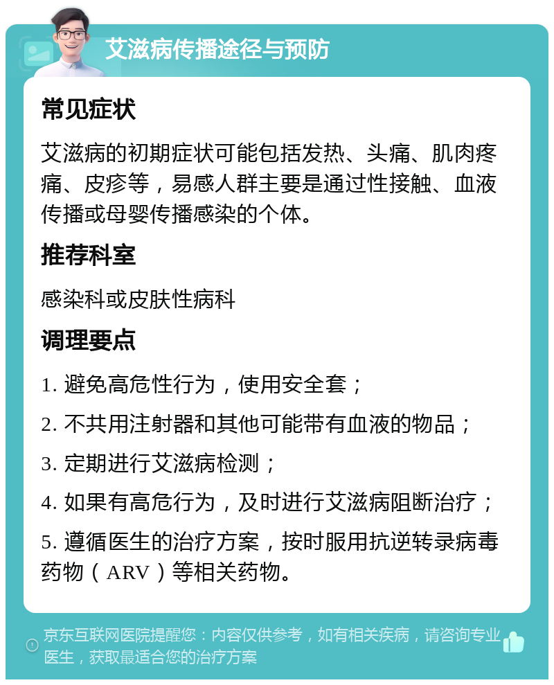 艾滋病传播途径与预防 常见症状 艾滋病的初期症状可能包括发热、头痛、肌肉疼痛、皮疹等，易感人群主要是通过性接触、血液传播或母婴传播感染的个体。 推荐科室 感染科或皮肤性病科 调理要点 1. 避免高危性行为，使用安全套； 2. 不共用注射器和其他可能带有血液的物品； 3. 定期进行艾滋病检测； 4. 如果有高危行为，及时进行艾滋病阻断治疗； 5. 遵循医生的治疗方案，按时服用抗逆转录病毒药物（ARV）等相关药物。