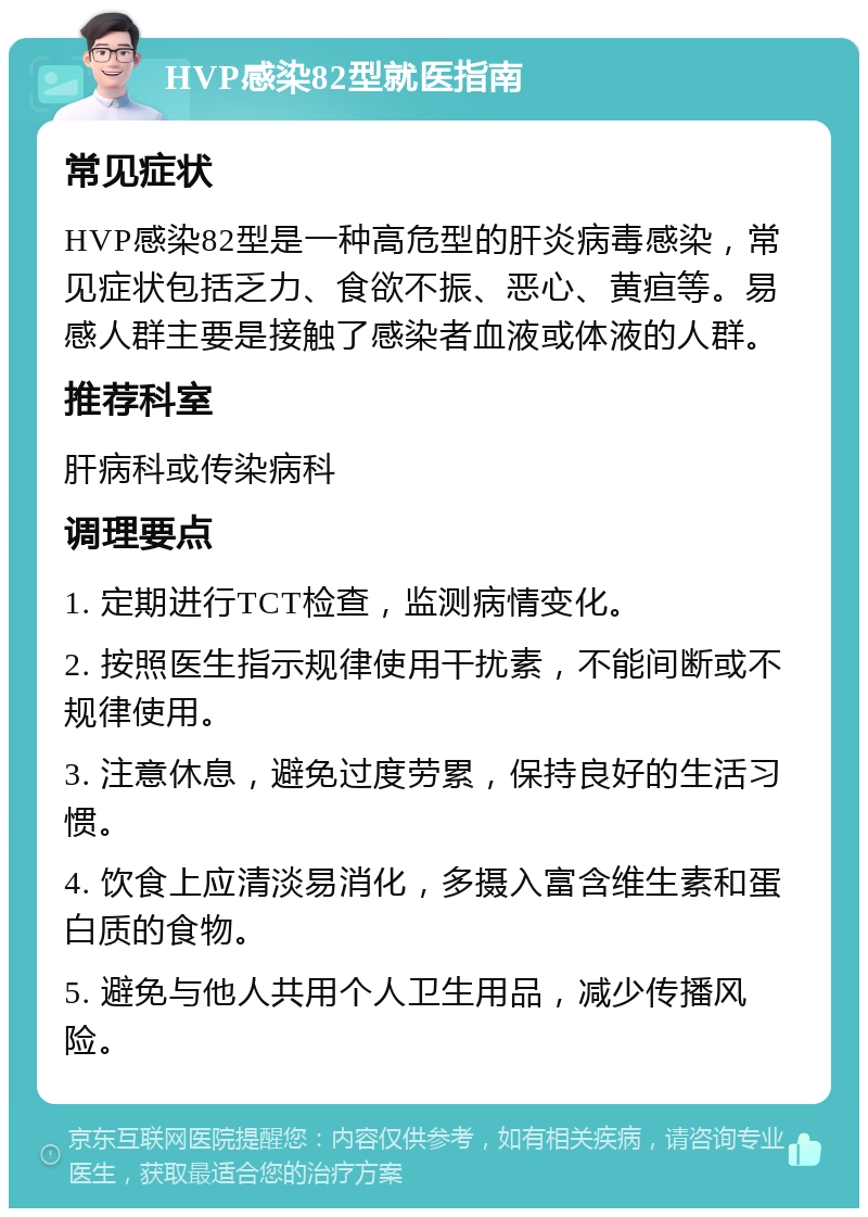 HVP感染82型就医指南 常见症状 HVP感染82型是一种高危型的肝炎病毒感染，常见症状包括乏力、食欲不振、恶心、黄疸等。易感人群主要是接触了感染者血液或体液的人群。 推荐科室 肝病科或传染病科 调理要点 1. 定期进行TCT检查，监测病情变化。 2. 按照医生指示规律使用干扰素，不能间断或不规律使用。 3. 注意休息，避免过度劳累，保持良好的生活习惯。 4. 饮食上应清淡易消化，多摄入富含维生素和蛋白质的食物。 5. 避免与他人共用个人卫生用品，减少传播风险。