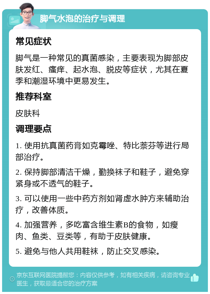 脚气水泡的治疗与调理 常见症状 脚气是一种常见的真菌感染，主要表现为脚部皮肤发红、瘙痒、起水泡、脱皮等症状，尤其在夏季和潮湿环境中更易发生。 推荐科室 皮肤科 调理要点 1. 使用抗真菌药膏如克霉唑、特比萘芬等进行局部治疗。 2. 保持脚部清洁干燥，勤换袜子和鞋子，避免穿紧身或不透气的鞋子。 3. 可以使用一些中药方剂如肾虚水肿方来辅助治疗，改善体质。 4. 加强营养，多吃富含维生素B的食物，如瘦肉、鱼类、豆类等，有助于皮肤健康。 5. 避免与他人共用鞋袜，防止交叉感染。