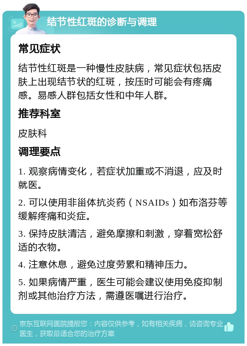 结节性红斑的诊断与调理 常见症状 结节性红斑是一种慢性皮肤病，常见症状包括皮肤上出现结节状的红斑，按压时可能会有疼痛感。易感人群包括女性和中年人群。 推荐科室 皮肤科 调理要点 1. 观察病情变化，若症状加重或不消退，应及时就医。 2. 可以使用非甾体抗炎药（NSAIDs）如布洛芬等缓解疼痛和炎症。 3. 保持皮肤清洁，避免摩擦和刺激，穿着宽松舒适的衣物。 4. 注意休息，避免过度劳累和精神压力。 5. 如果病情严重，医生可能会建议使用免疫抑制剂或其他治疗方法，需遵医嘱进行治疗。