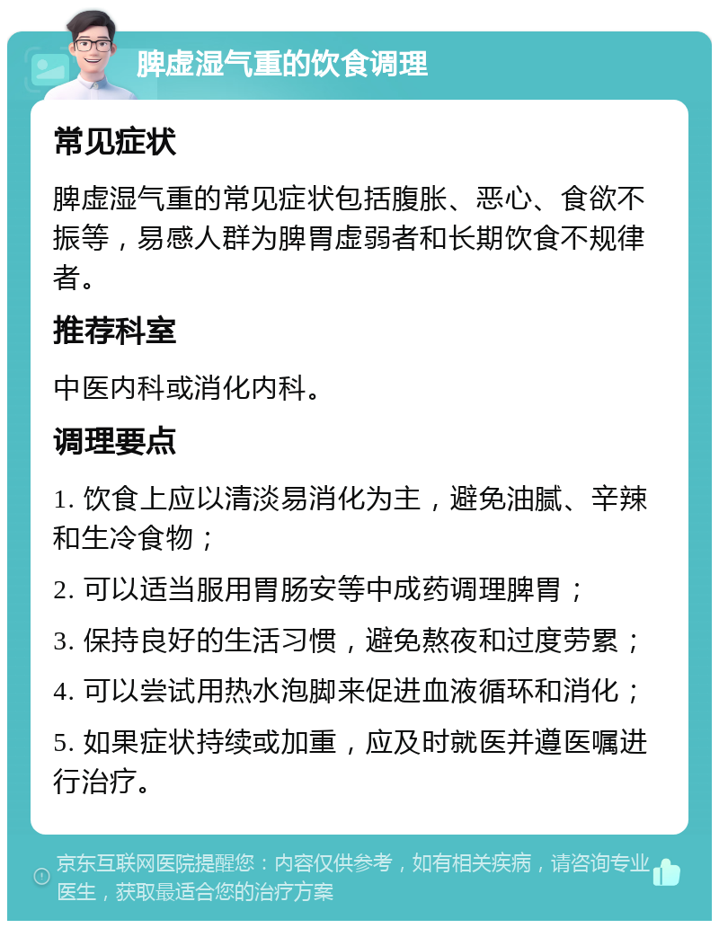 脾虚湿气重的饮食调理 常见症状 脾虚湿气重的常见症状包括腹胀、恶心、食欲不振等，易感人群为脾胃虚弱者和长期饮食不规律者。 推荐科室 中医内科或消化内科。 调理要点 1. 饮食上应以清淡易消化为主，避免油腻、辛辣和生冷食物； 2. 可以适当服用胃肠安等中成药调理脾胃； 3. 保持良好的生活习惯，避免熬夜和过度劳累； 4. 可以尝试用热水泡脚来促进血液循环和消化； 5. 如果症状持续或加重，应及时就医并遵医嘱进行治疗。