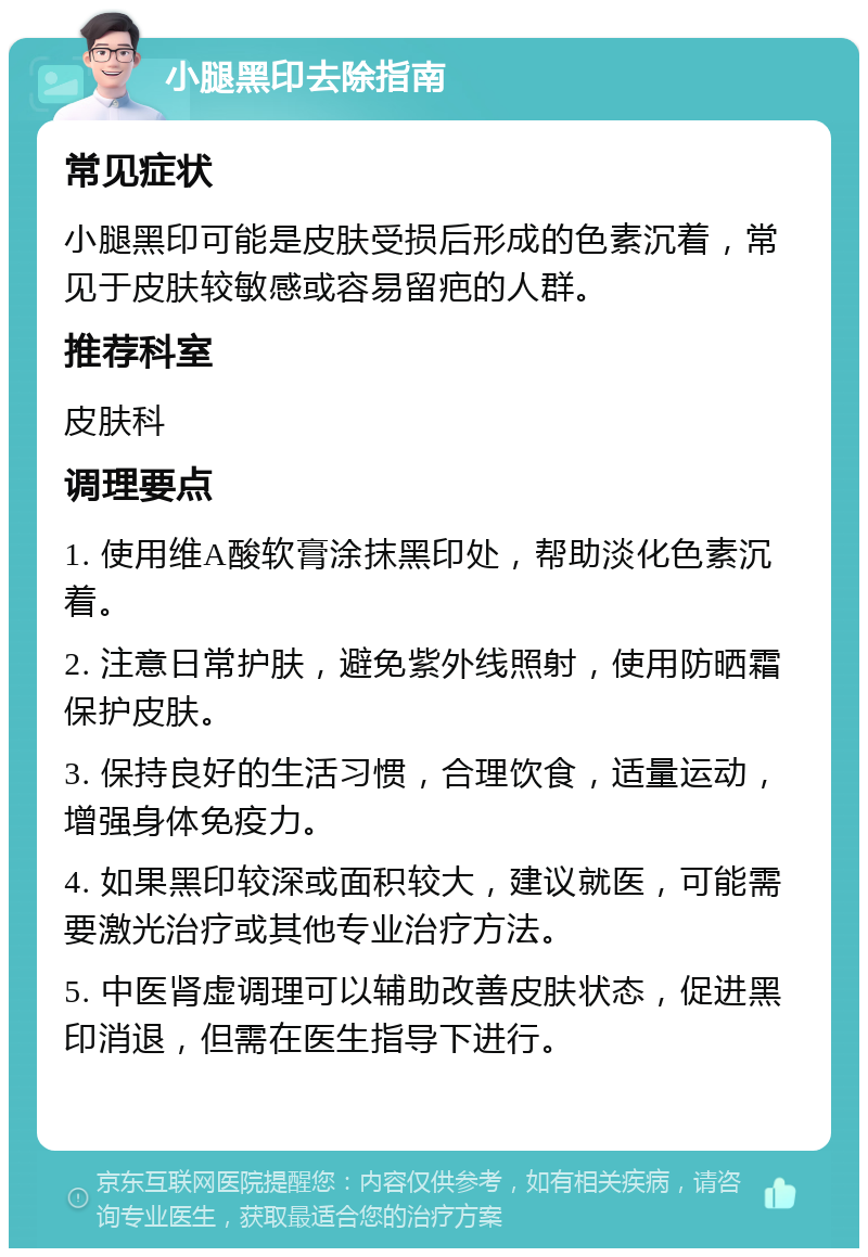 小腿黑印去除指南 常见症状 小腿黑印可能是皮肤受损后形成的色素沉着，常见于皮肤较敏感或容易留疤的人群。 推荐科室 皮肤科 调理要点 1. 使用维A酸软膏涂抹黑印处，帮助淡化色素沉着。 2. 注意日常护肤，避免紫外线照射，使用防晒霜保护皮肤。 3. 保持良好的生活习惯，合理饮食，适量运动，增强身体免疫力。 4. 如果黑印较深或面积较大，建议就医，可能需要激光治疗或其他专业治疗方法。 5. 中医肾虚调理可以辅助改善皮肤状态，促进黑印消退，但需在医生指导下进行。